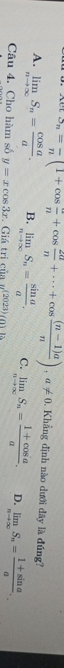 downarrow S_n= n/n (1+cos  a/n +cos  2a/n +·s +cos  ((n-1)a)/n ), a!= 0. Khẳng định nào dưới đây là đúng?
A. limlimits _nto ∈fty S_n= cos a/a . B. limlimits _nto ∈fty S_n= sin a/a . C. limlimits _nto ∈fty S_n= (1+cos a)/a . D. limlimits _nto ∈fty S_n= (1+sin a)/a . 
Câu 4. Cho hàm số y=xcos 3x. Giá tri cu2u^((2023))(0)18