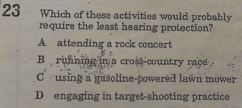 Which of these activities would probably
require the least hearing protection?
A attending a rock concert
B running in a cross-country race
Cusing a gasoline-powered lawn mower
D engaging in target-shooting practice