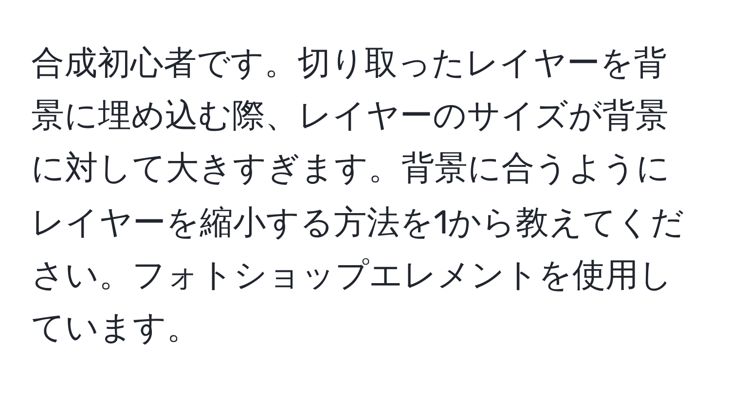 合成初心者です。切り取ったレイヤーを背景に埋め込む際、レイヤーのサイズが背景に対して大きすぎます。背景に合うようにレイヤーを縮小する方法を1から教えてください。フォトショップエレメントを使用しています。