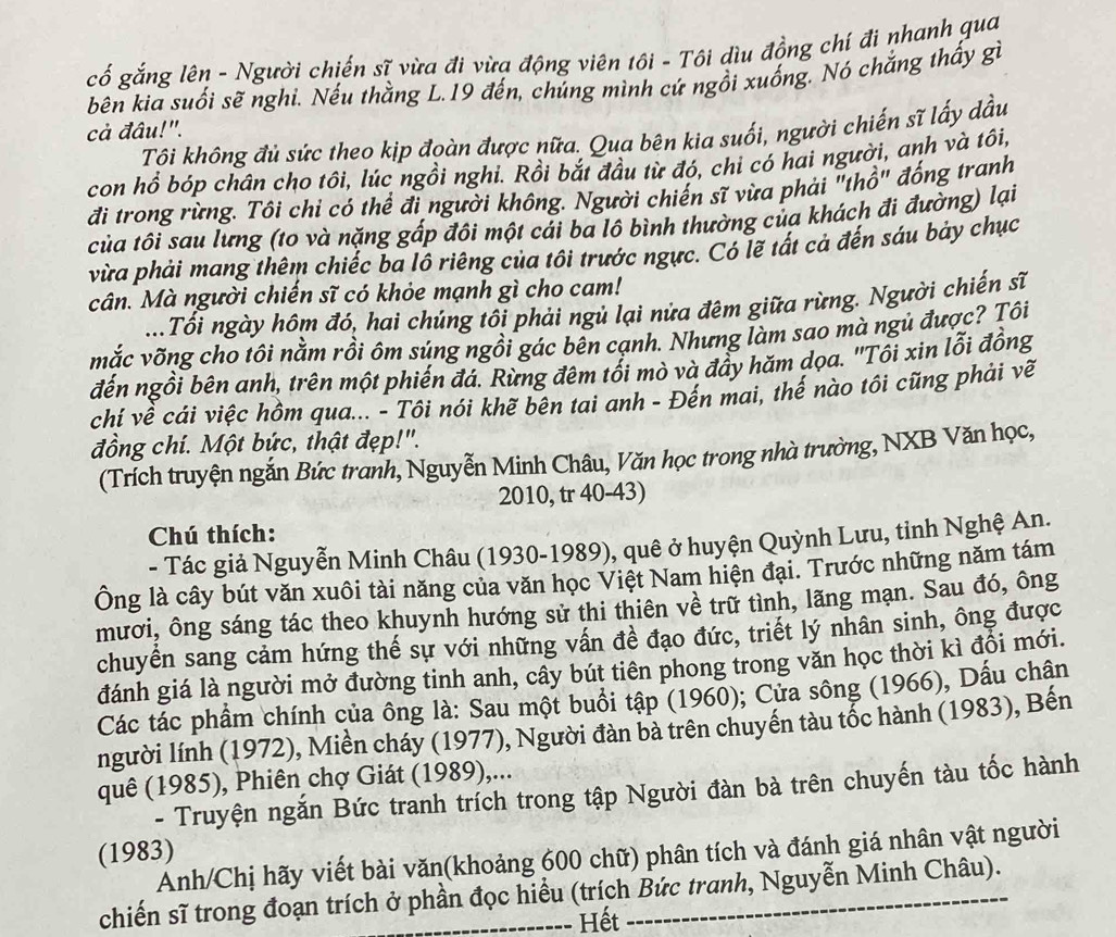 cố gắng lên - Người chiến sĩ vừa đi vừa động viên tôi - Tôi dìu đồng chí đi nhanh qua
bên kia suối sẽ nghi. Nếu thằng L.19 đến, chúng mình cứ ngồi xuống. Nó chắng thấy gì
cả đâu!".
Tôi không đủ sức theo kịp đoàn được nữa. Qua bên kia suối, người chiến sĩ lấy dầu
con hồ bóp chân cho tôi, lúc ngồi nghi. Rồi bắt đầu từ đó, chi có hai người, anh và tôi,
đi trong rừng. Tôi chỉ có thể đi người không. Người chiến sĩ vừa phải "thổ" đống tranh
của tôi sau lưng (to và nặng gấp đôi một cái ba lô bình thường của khách đi đường) lại
vừa phải mang thêm chiếc ba lô riêng của tôi trước ngực. Có lẽ tất cả đến sáu bảy chục
cân. Mà người chiến sĩ có khỏe mạnh gì cho cam!
Tối ngày hôm đó, hai chúng tôi phải ngủ lại nửa đêm giữa rừng. Người chiến sĩ
mắc võng cho tôi nằm rồi ôm súng ngồi gác bên cạnh. Nhưng làm sao mà ngủ được? Tôi
đến ngồi bên anh, trên một phiến đá. Rừng đêm tối mò và đầy hăm dọa. ''Tôi xin lỗi đồng
chí về cái việc hồm qua... - Tôi nói khẽ bên tai anh - Đến mai, thế nào tôi cũng phải về
đồng chí. Một bức, thật đẹp!".
(Trích truyện ngắn Bức tranh, Nguyễn Minh Châu, Văn học trong nhà trường, NXB Văn học,
2010, tr 40-43)
Chú thích:
- Tác giả Nguyễn Minh Châu (1930-1989), quê ở huyện Quỳnh Lưu, tinh Nghệ An.
Ông là cây bút văn xuôi tài năng của văn học Việt Nam hiện đại. Trước những năm tám
mươi, ông sáng tác theo khuynh hướng sử thi thiên về trữ tình, lãng mạn. Sau đó, ông
chuyển sang cảm hứng thế sự với những vấn đề đạo đức, triết lý nhân sinh, ông được
đánh giá là người mở đường tinh anh, cây bút tiên phong trong văn học thời kì đồi mới.
Các tác phẩm chính của ông là: Sau một buổi tập (1960); Cửa sông (1966), Dấu chân
người lính (1972), Miền cháy (1977), Người đàn bà trên chuyến tàu tốc hành (1983), Bến
quê (1985), Phiên chợ Giát (1989),...
- Truyện ngắn Bức tranh trích trong tập Người đàn bà trên chuyến tàu tốc hành
(1983)
Anh/Chị hãy viết bài văn(khoảng 600 chữ) phân tích và đánh giá nhân vật người
chiến sĩ trong đoạn trích ở phần đọc hiểu (trích Bức tranh, Nguyễn Minh Châu).
Hết