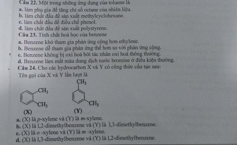 Một trong những ứng dụng của toluene là
a. làm phụ gia để tăng chỉ số octane của nhiên liệu.
b. làm chất đầu đề sản xuất methylcyclohexane.
c. làm chất đầu để điều chế phenol.
d. làm chất đầu để sản xuất polystyrene.
Câu 23. Tính chất hoá học của benzene
a. Benzene khó tham gia phản ứng cộng hơn ethylene.
b. Benzene dễ tham gia phản ứng thế hơn so với phản ứng cộng.
c. Benzene không bị oxi hoá bởi tác nhân oxi hoá thông thường.
d. Benzene làm mất màu dung dịch nước bromine ở điều kiện thường.
Câu 24. Cho các hydrocarbon X và Y có công thức cầu tạo sau:
Tên gọi của X và Y lần lượt là
sumlimits _CH_3_CH_3endarray 
(X)(Y)
a. (X) là p-xylene và (Y) là m-xylene.
b. (X) là l,2-dimethylbenzene và (Y) là l,3-dimethylbenzene.
c. (X) là o -xylene và (Y) là m -xylene.
d. (X) là l,3-dimethylbenzene và (Y) là l,2-dimethylbenzene.