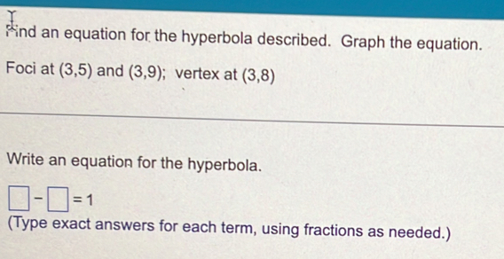 Find an equation for the hyperbola described. Graph the equation. 
Foci at (3,5) and (3,9);vertex at (3,8)
Write an equation for the hyperbola.
□ -□ =1
(Type exact answers for each term, using fractions as needed.)