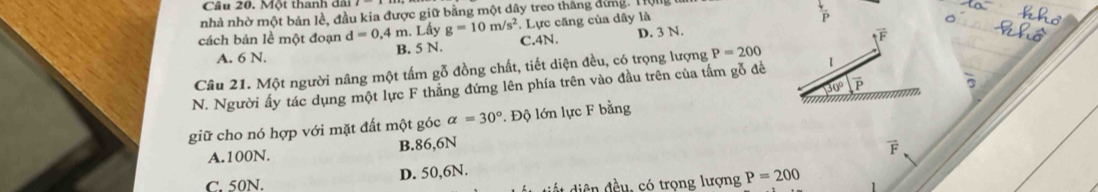 Cầu 20. Một thanh đãi
nhà nhờ một bản lề, đầu kia được giữ bằng một dây treo thăng dứng. Tộng
cách bản lề một đoạn d=0,4m. Lấy g=10m/s^2 C. 4N. . Lực căng của dây là
P
A. 6 N. B. 5 N. D. 3 N.
overline F
Câu 21. Một người nâng một tấm gỗ đồng chất, tiết diện đều, có trọng lượng P=200
30° vector p 5
N. Người ấy tác dụng một lực F thắng đứng lên phía trên vào đầu trên của tấm gỗ đề 1
giữ cho nó hợp với mặt đất một góc alpha =30° *. Độ lớn lực F bằng
A. 100N. B. 86,6N
vector F
C. 50N. D. 50,6N.
* ện đều, có trọng lượng P=200