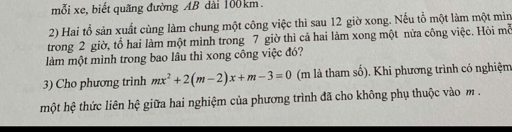 mỗi xe, biết quãng đường AB dài 100km. 
2) Hai tổ sản xuất cùng làm chung một công việc thì sau 12 giờ xong. Nếu tổ một làm một mìn 
trong 2 giờ, tổ hai làm một mình trong 7 giờ thì cả hai làm xong một nửa công việc. Hỏi mỗ 
làm một mình trong bao lâu thì xong công việc đó? 
3) Cho phương trình mx^2+2(m-2)x+m-3=0 (m là tham số). Khi phương trình có nghiệm 
một hệ thức liên hệ giữa hai nghiệm của phương trình đã cho không phụ thuộc vào m.