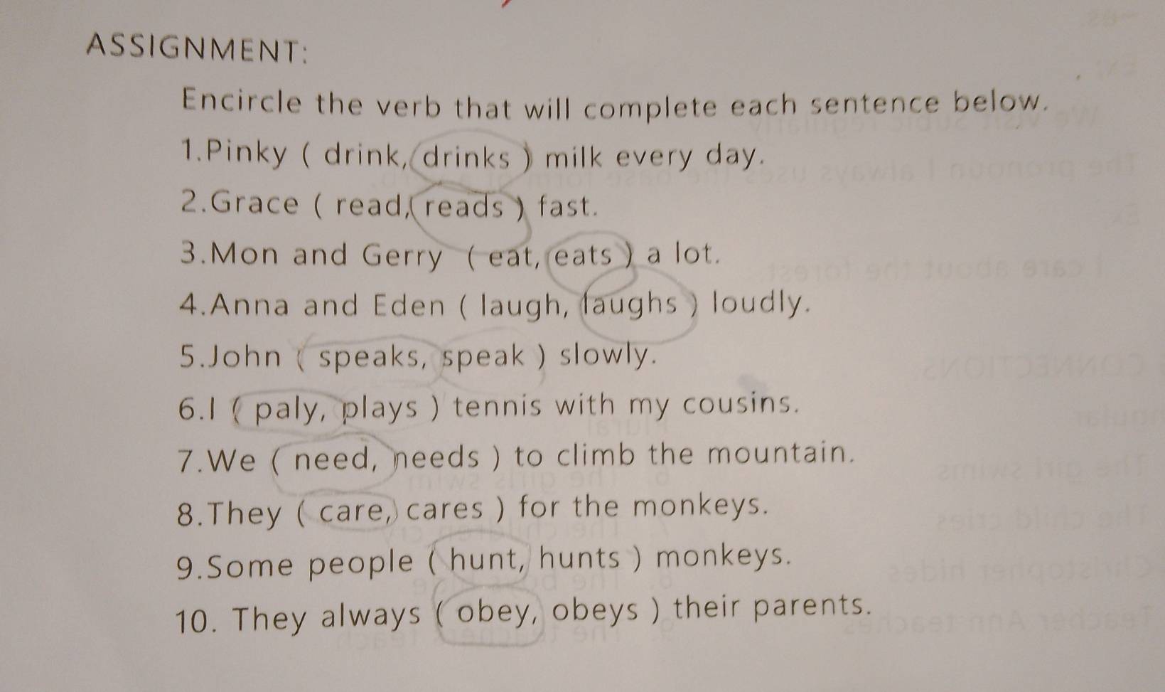 ASSIGNMENT: 
Encircle the verb that will complete each sentence below. 
1.Pinky ( drink, drinks ) milk every day. 
2.Grace ( read, reads ) fast. 
3.Mon and Gerry ( eat, eats ) a lot. 
4.Anna and Eden ( laugh, laughs ) loudly. 
5.John ( speaks, speak ) slowly. 
6.I ( paly, plays ) tennis with my cousins. 
7.We ( need, needs ) to climb the mountain. 
8.They ( care, cares ) for the monkeys. 
9.Some people ( hunt, hunts ) monkeys. 
10. They always ( obey, obeys ) their parents.