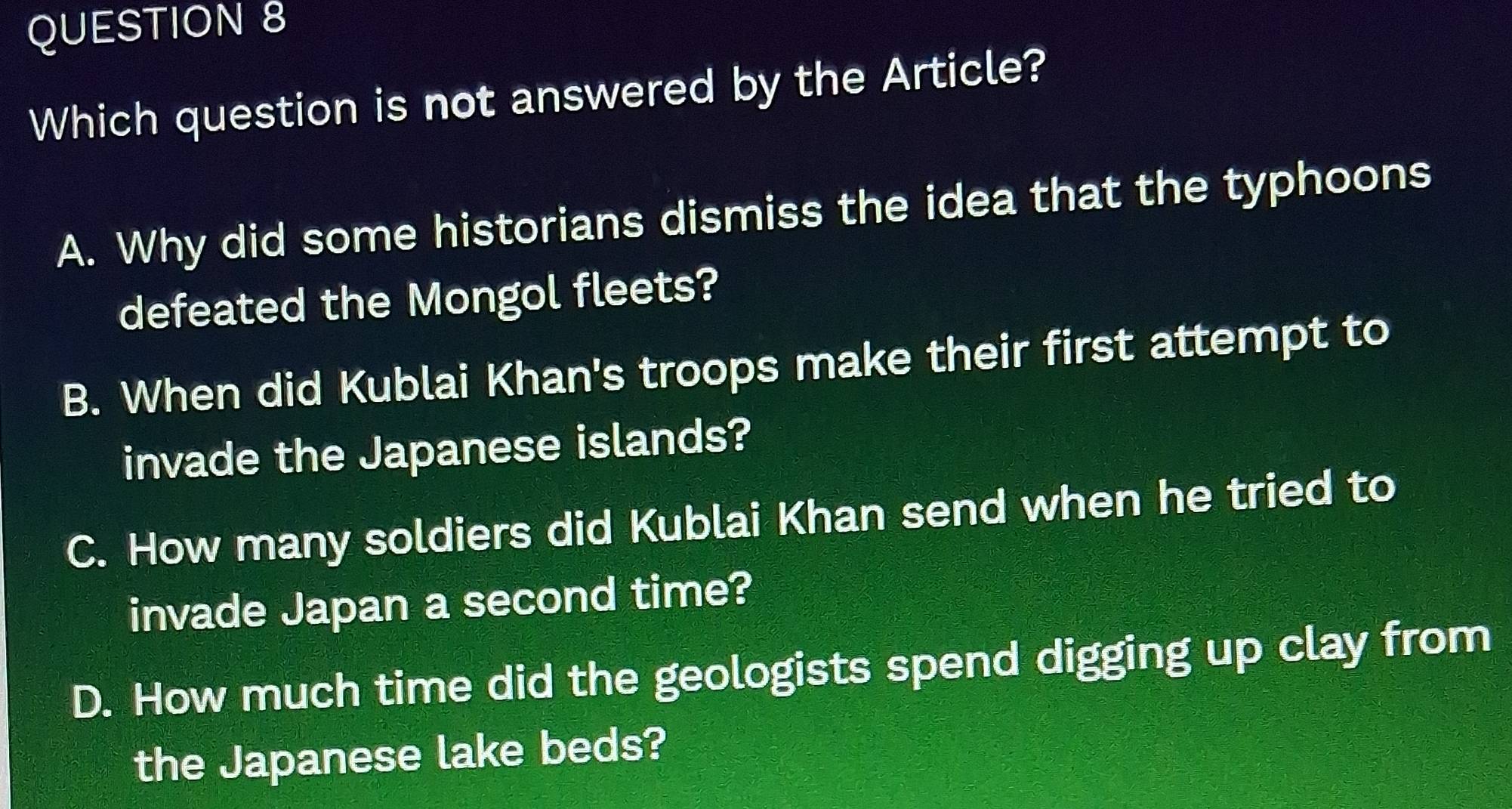 Which question is not answered by the Article?
A. Why did some historians dismiss the idea that the typhoons
defeated the Mongol fleets?
B. When did Kublai Khan's troops make their first attempt to
invade the Japanese islands?
C. How many soldiers did Kublai Khan send when he tried to
invade Japan a second time?
D. How much time did the geologists spend digging up clay from
the Japanese lake beds?