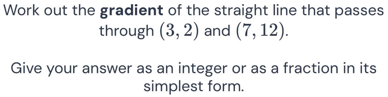 Work out the gradient of the straight line that passes 
through (3,2) and (7,12). 
Give your answer as an integer or as a fraction in its 
simplest form.