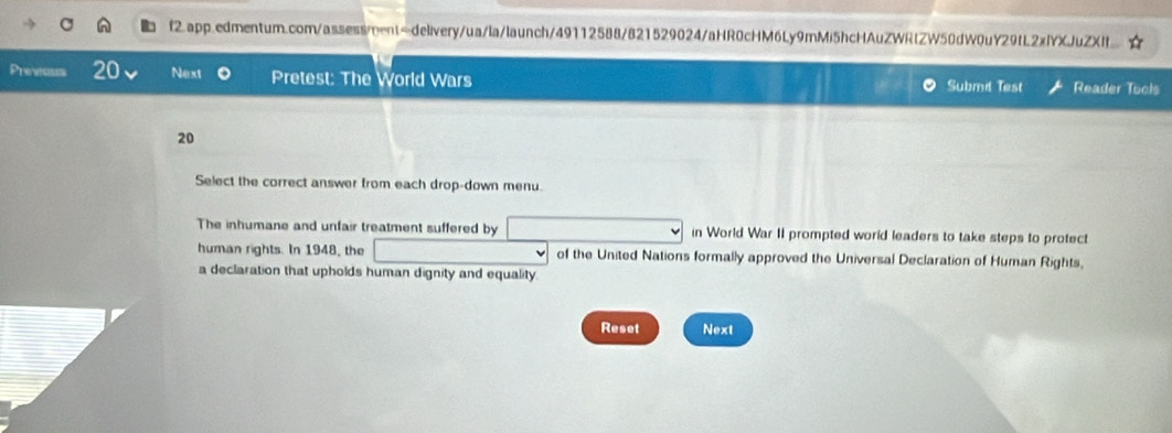 Previous 20 Next Pretest: The World Wars Submt Test Reader Tuols 
20 
Select the correct answer from each drop-down menu. 
The inhumane and unfair treatment suffered by in World War II prompted world leaders to take steps to protect 
human rights. In 1948, the of the United Nations formally approved the Universal Declaration of Human Rights, 
a declaration that upholds human dignity and equality. 
Reset Next