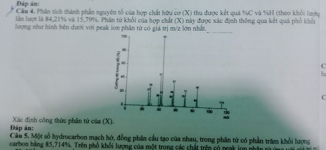 Đáp án: 
Câu 4. Phân tích thành phần nguyên tố của hợp chất hữu cơ (X) thu được kết quả % C và % H (theo khối lượng 
lần lượt là 84, 21% và 15, 79%. Phân tử khối của hợp chất (X) này được xác định thông qua kết quả phố khối 
lượng như hình bên dưới với peak ion phân tử có giá trị m/z lớn nhất.
C
h
C
Xác định công thức phân tử của 
Đáp án: 
Câu 5. Một số hydrocarbon mạch hở, đồng phân cầu tạo của nhau, trong phân tử có phần trăm khối lượng 
carbon băng 85, 714%. Trên phổ khối lượng của một trong các chất trên có peak jon phân từ ứng với giả trị m