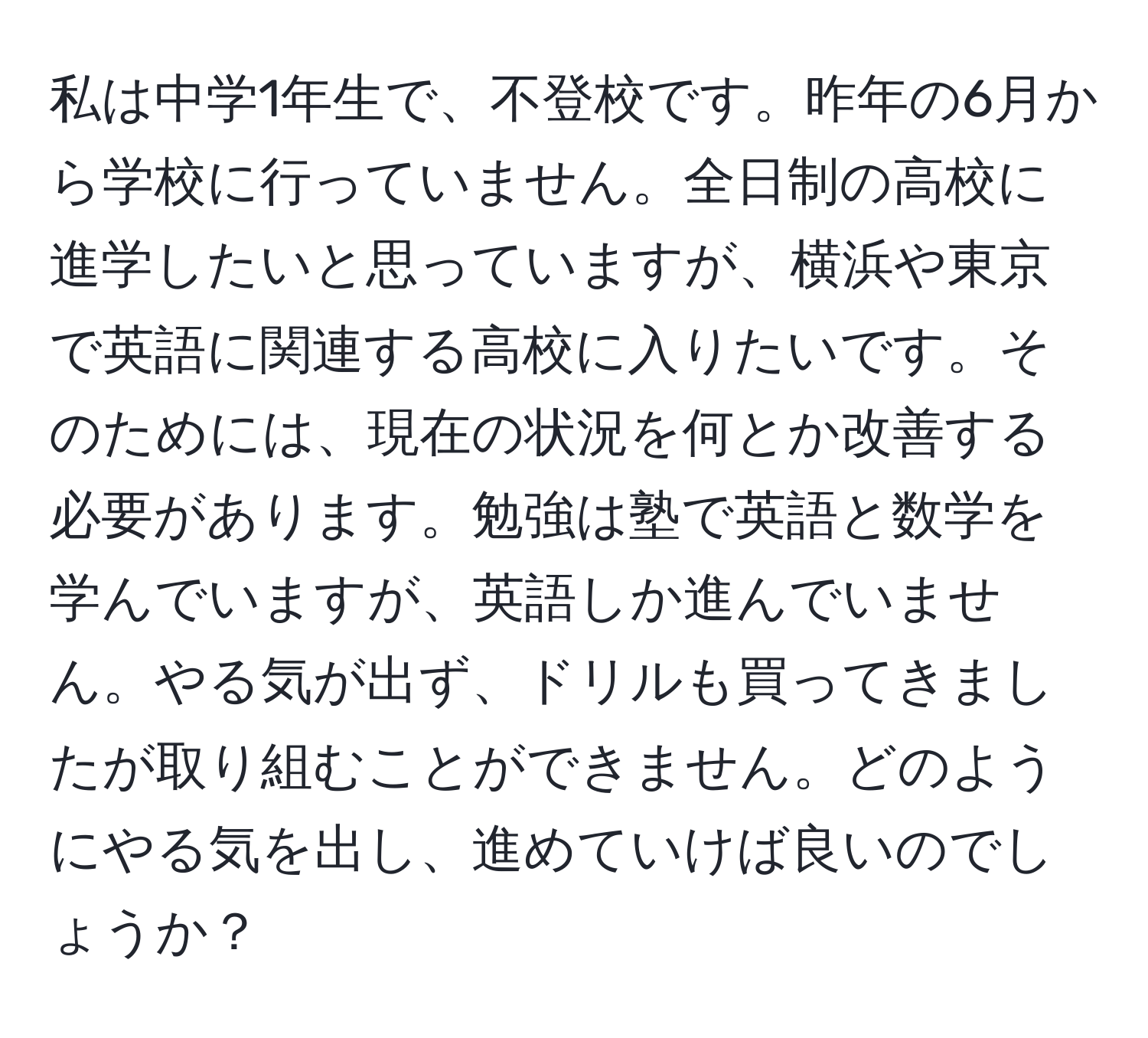 私は中学1年生で、不登校です。昨年の6月から学校に行っていません。全日制の高校に進学したいと思っていますが、横浜や東京で英語に関連する高校に入りたいです。そのためには、現在の状況を何とか改善する必要があります。勉強は塾で英語と数学を学んでいますが、英語しか進んでいません。やる気が出ず、ドリルも買ってきましたが取り組むことができません。どのようにやる気を出し、進めていけば良いのでしょうか？