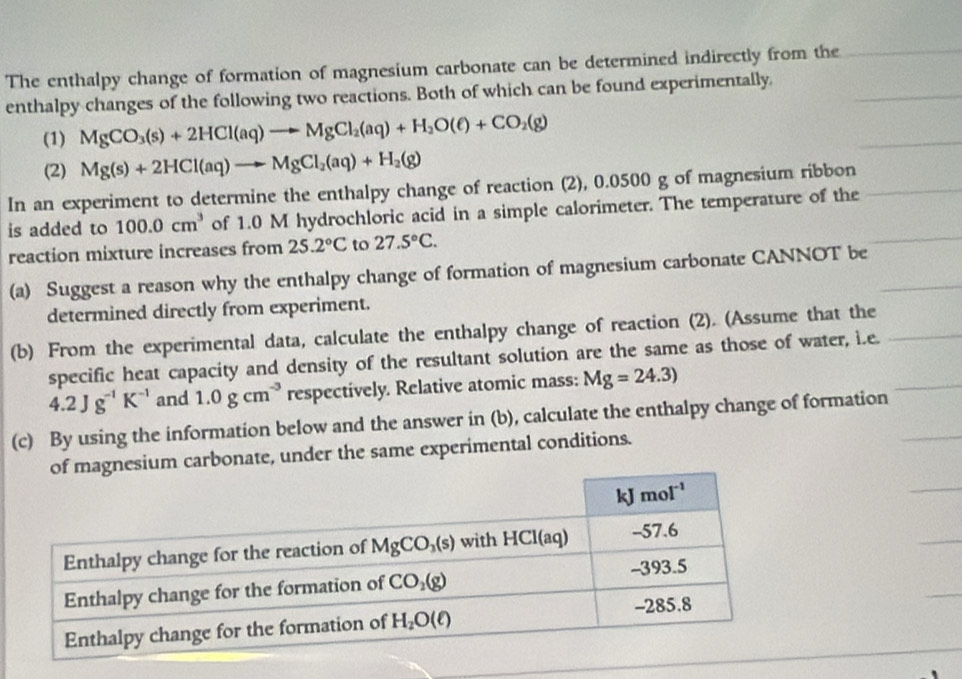 The enthalpy change of formation of magnesium carbonate can be determined indirectly from the
enthalpy changes of the following two reactions. Both of which can be found experimentally.
(1) MgCO_3(s)+2HCl(aq)to MgCl_2(aq)+H_2O(ell )+CO_2(g)
(2) Mg(s)+2HCl(aq)to MgCl_2(aq)+H_2(g)
In an experiment to determine the enthalpy change of reaction (2), 0.0500 g of magnesium ribbon
is added to 100.0cm^3 of 1.0 M hydrochloric acid in a simple calorimeter. The temperature of the
reaction mixture increases from 25.2°C to 27.5°C.
(a) Suggest a reason why the enthalpy change of formation of magnesium carbonate CANNOT be
determined directly from experiment.
(b) From the experimental data, calculate the enthalpy change of reaction (2). (Assume that the
specific heat capacity and density of the resultant solution are the same as those of water, i.e.
4.2Jg^(-1)K^(-1) and 1.0gcm^(-3) respectively. Relative atomic mass: Mg=24.3)
(c) By using the information below and the answer in (b), calculate the enthalpy change of formation
sium carbonate, under the same experimental conditions.