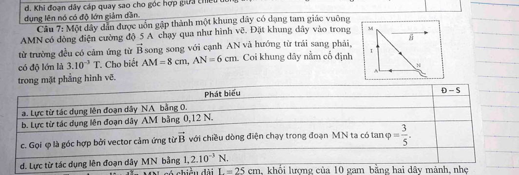 Khi đoạn dây cáp quay sao cho góc hợp giữa chiều
dụng lên nó có độ lớn giảm dần.
Câu 7: Một dây dẫn được uốn gập thành một khung dây có dạng tam giác vuông
AMN có dòng điện cường độ 5 A chạy qua như hình vẽ. Đặt khung dây vào trong 
từ trường đều có cảm ứng từ vector B song song với cạnh AN và hướng từ trái sang phải,
có độ lớn là 3.10^(-3)T. Cho biết AM=8cm,AN=6cm. Coi khung dây nằm cố định 
trong mặt phẳng hình vẽ.
L=25cm ,