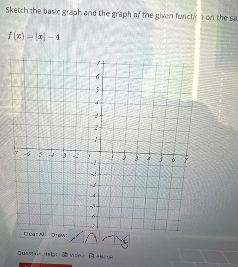 Sketch the basic graph and the graph of the given functic a on the sa
f(x)=|x|-4
Draw: 
Question Help: Video eBook