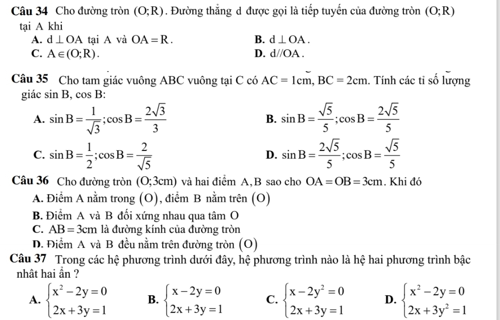 Cho đường tròn (O;R). Đường thẳng d được gọi là tiếp tuyến của đường tròn (O;R)
tại A khi
A. d⊥ OA tại A và OA=R. B. d⊥ OA.
C. A∈ (O;R). D. d//OA.
Câu 35 Cho tam giác vuông ABC vuông tại C có AC=1cm,BC=2cm. Tính các tỉ số lượng
giác sin B,cos B:
A. sin B= 1/sqrt(3) ;cos B= 2sqrt(3)/3  B. sin B= sqrt(5)/5 ;cos B= 2sqrt(5)/5 
C. sin B= 1/2 ;cos B= 2/sqrt(5)  sin B= 2sqrt(5)/5 ;cos B= sqrt(5)/5 
D.
Câu 36 Cho đường tròn (0;3cm) và hai điểm A,B sao cho OA=OB=3cm. Khi đó
A. Điểm A nằm trong (O), điểm B nằm trên (O)
B. Điểm A và B đối xứng nhau qua tâm O
C. AB=3cm là đường kính của đường tròn
D. Điểm A và B đều nằm trên đường tròn (O)
Câu 37 Trong các hệ phương trình dưới đây, hệ phương trình nào là hệ hai phương trình bậc
nhât hai ẩn ?
A. beginarrayl x^2-2y=0 2x+3y=1endarray. B. beginarrayl x-2y=0 2x+3y=1endarray. C. beginarrayl x-2y^2=0 2x+3y=1endarray. D. beginarrayl x^2-2y=0 2x+3y^2=1endarray.