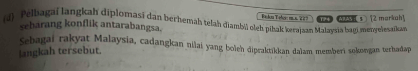 Buku Teks: m.s. 227 TP4 ARAS s [2 markah] 
(d) Pelbagaí langkah diplomasi dan berhemäh telah diambil oleh pihak kerajaan Malaysia bagi menyelesaikan 
sebarang konflik antarabangsa. 
Sebagai rakyat Malaysia, cadangkan nilai yang boleh dipraktikkan dalam memberi sokongan terhadap 
langkah tersebut.