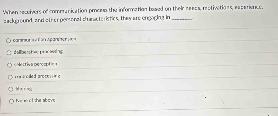 When receivers of communication process the information based on their needs, motivations, experience,
background, and other personal characteristics, they are engaging in _、.
communication apprehension
deliberative processing
selective perception
controlled processing
fltering
None of the above