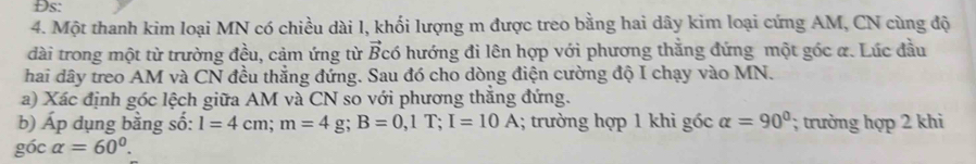 Đs: 
4. Một thanh kim loại MN có chiều dài 1, khối lượng m được treo bằng hai dây kim loại cứng AM, CN cùng độ 
dài trong một từ trường đều, cảm ứng từ vector B có hướng đi lên hợp với phương thắng đứng một góc a. Lúc đầu 
hai dây treo AM và CN đều thẳng đứng. Sau đó cho dòng điện cường độ I chạy vào MN. 
a) Xác định góc lệch giữa AM và CN so với phương thắng đứng. 
b) A_I o dụng bằng số: l=4cm; m=4g; B=0, 1T; I=10A; trường hợp 1 khi gốc alpha =90°; trường hợp 2 khi 
góc alpha =60°.