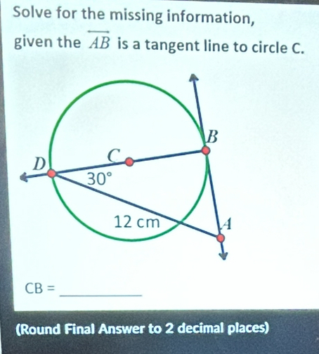 Solve for the missing information,
given the overleftrightarrow AB is a tangent line to circle C.
_ CB=
(Round Final Answer to 2 decimal places)