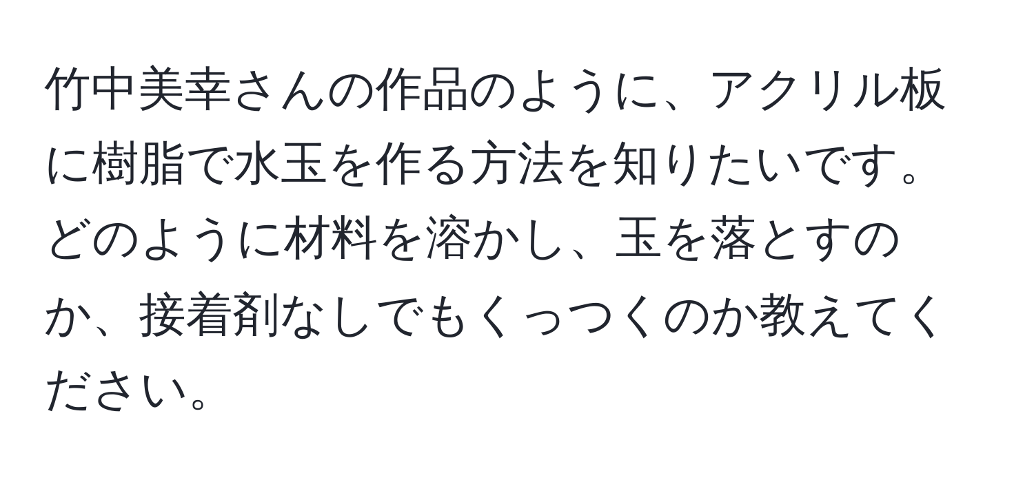 竹中美幸さんの作品のように、アクリル板に樹脂で水玉を作る方法を知りたいです。どのように材料を溶かし、玉を落とすのか、接着剤なしでもくっつくのか教えてください。