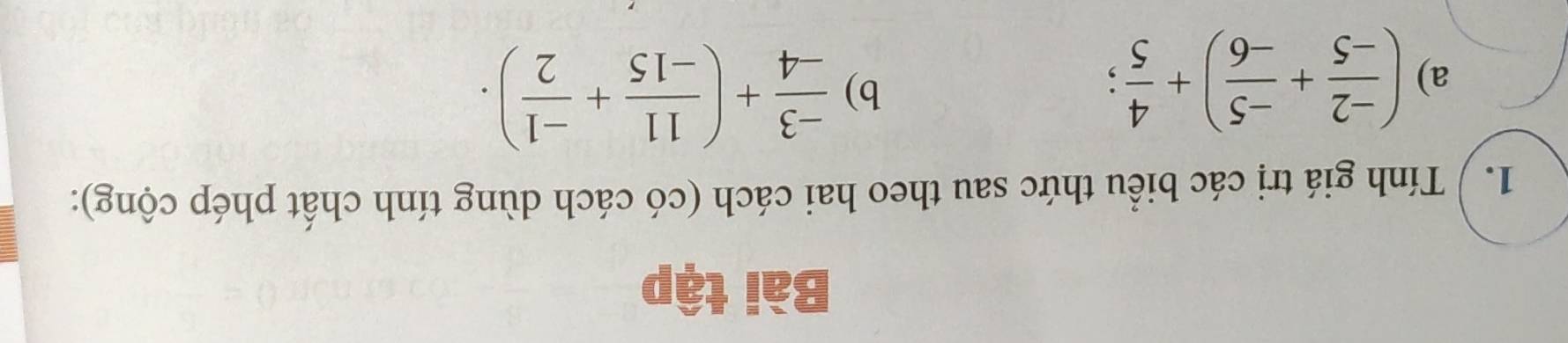 Bài tập 
1. / Tính giá trị các biểu thức sau theo hai cách (có cách dùng tính chất phép cộng): 
a) ( (-2)/-5 + (-5)/-6 )+ 4/5 ; 
b)  (-3)/-4 +( 11/-15 + (-1)/2 ).