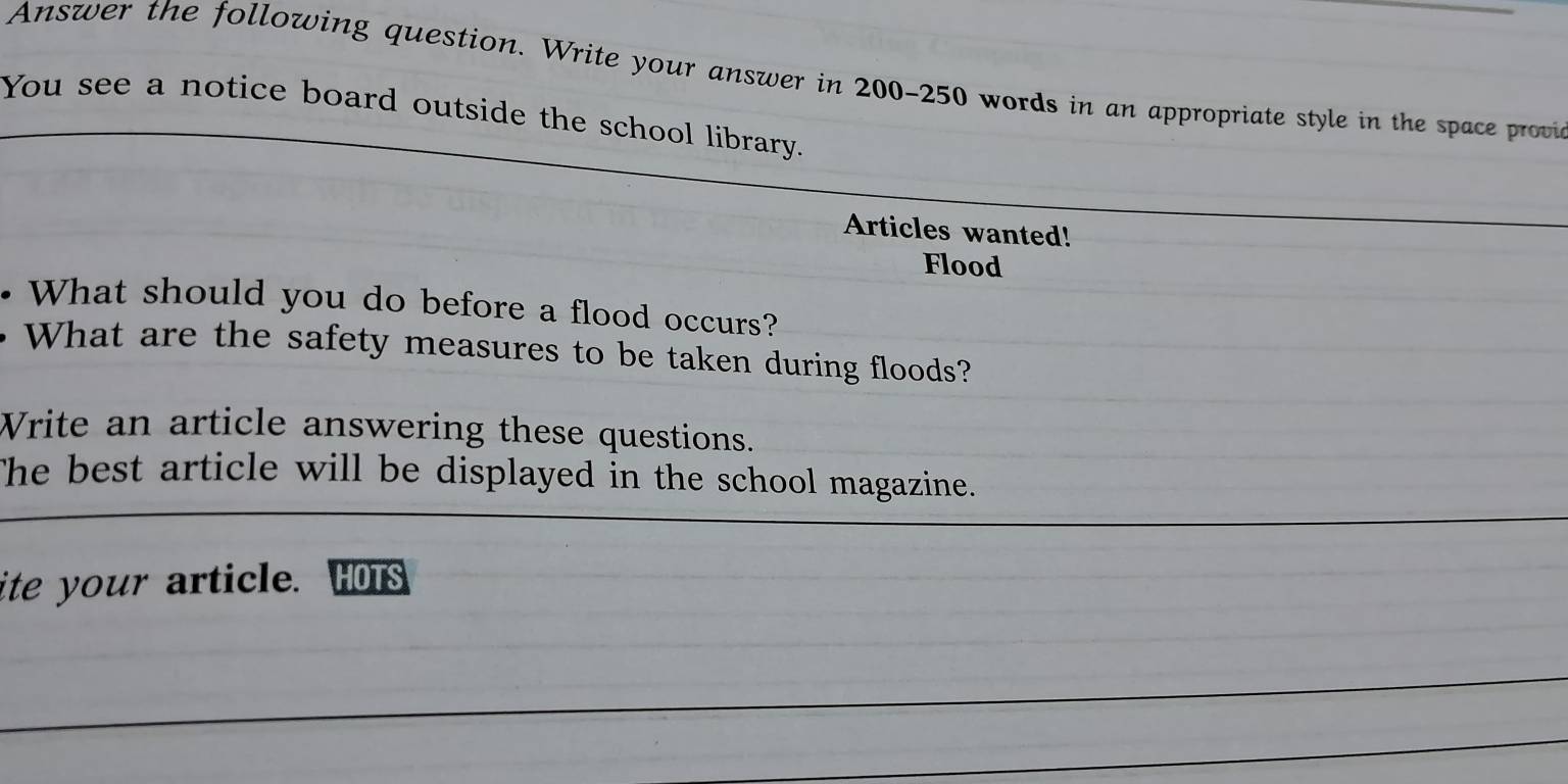 Answer the following question. Write your answer in 200-250 words in an appropriate style in the space provi 
You see a notice board outside the school library. 
Articles wanted! 
Flood 
. What should you do before a flood occurs? 
What are the safety measures to be taken during floods? 
Write an article answering these questions. 
The best article will be displayed in the school magazine. 
ite your article. HOTS