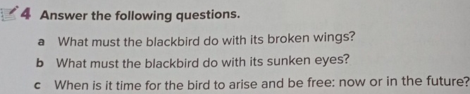 Answer the following questions. 
a What must the blackbird do with its broken wings? 
b What must the blackbird do with its sunken eyes? 
c When is it time for the bird to arise and be free: now or in the future?