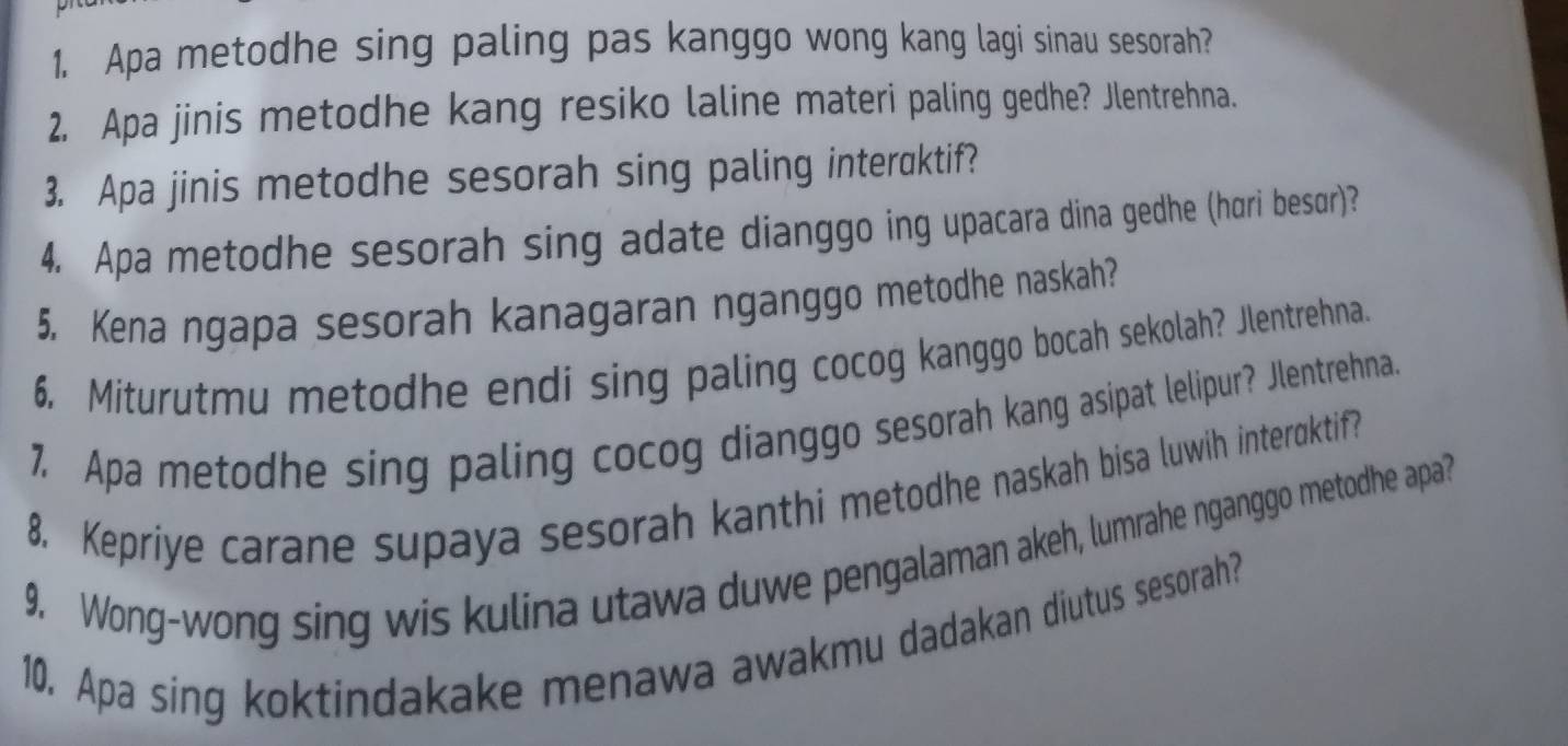 Apa metodhe sing paling pas kanggo wong kang lagi sinau sesorah? 
2. Apa jinis metodhe kang resiko laline materi paling gedhe? Jlentrehna. 
3. Apa jinis metodhe sesorah sing paling interaktif? 
4. Apa metodhe sesorah sing adate dianggo ing upacara dina gedhe (hari besur)? 
5. Kena ngapa sesorah kanagaran nganggo metodhe naskah? 
6. Miturutmu metodhe endi sing paling cocog kanggo bocah sekolah? Jlentrehna. 
7. Apa metodhe sing paling cocog dianggo sesorah kang asipat lelipur? Jlentrehna. 
8. Kepriye carane supaya sesorah kanthi metodhe naskah bisa luwih interoktif? 
9. Wong-wong sing wis kulina utawa duwe pengalaman akeh, lumrahe nganggo metodhe apa? 
10. Apa sing koktindakake menawa awakmu dadakan diutus sesorah?