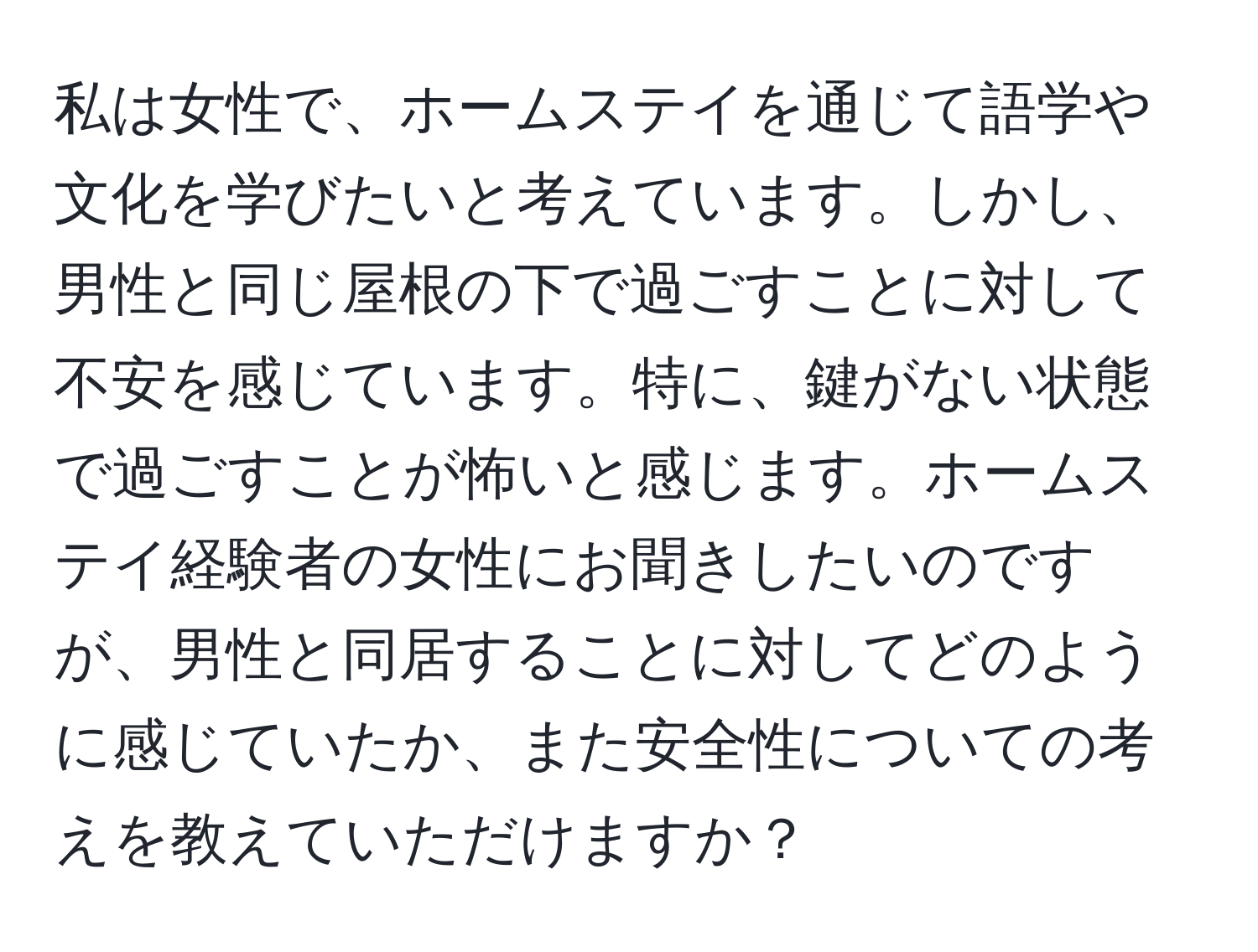 私は女性で、ホームステイを通じて語学や文化を学びたいと考えています。しかし、男性と同じ屋根の下で過ごすことに対して不安を感じています。特に、鍵がない状態で過ごすことが怖いと感じます。ホームステイ経験者の女性にお聞きしたいのですが、男性と同居することに対してどのように感じていたか、また安全性についての考えを教えていただけますか？