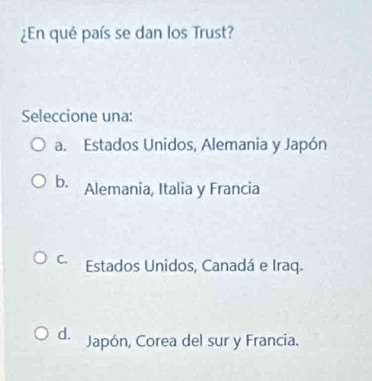 ¿En qué país se dan los Trust?
Seleccione una:
a. Estados Unidos, Alemania y Japón
b. Alemania, Italia y Francia
C. Estados Unidos, Canadá e Iraq.
d. Japón, Corea del sur y Francia.