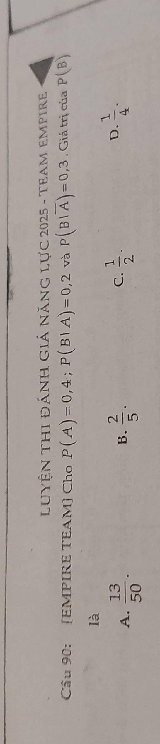 LUYệN THI ĐÁNH GIÁ nănG Lực 2025 - TeAM EMpire
Câu 90: [EMPIRE TEAM] Cho P(A)=0,4; P(B|A)=0,2 và P(B|overline A)=0,3. Giá trị của P(B)
là
A.  13/50 .  2/5 . 
B.
C.  1/2 .
D.  1/4 .