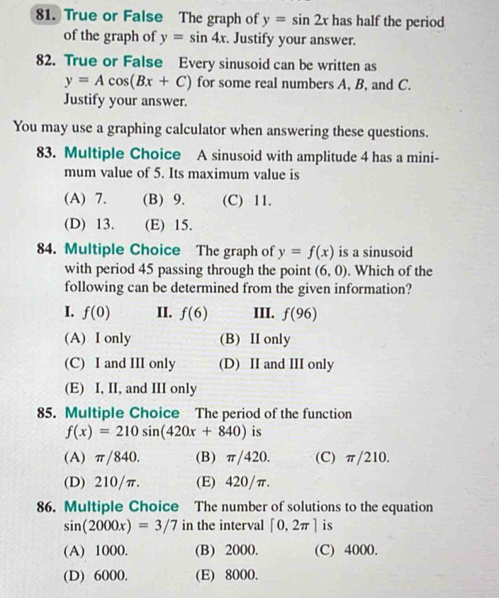 True or False The graph of y=sin 2x has half the period
of the graph of y=sin 4x. Justify your answer.
82. True or False Every sinusoid can be written as
y=Acos (Bx+C) for some real numbers A, B, and C.
Justify your answer.
You may use a graphing calculator when answering these questions.
83. Multiple Choice A sinusoid with amplitude 4 has a mini-
mum value of 5. Its maximum value is
(A) 7. (B) 9. (C) 11.
(D) 13. (E) 15.
84. Multiple Choice The graph of y=f(x) is a sinusoid
with period 45 passing through the point (6,0). Which of the
following can be determined from the given information?
I. f(0) II. f(6) III. f(96)
(A) I only (B) II only
(C) I and III only (D) II and III only
(E) I, II, and III only
85. Multiple Choice The period of the function
f(x)=210sin (420x+840) is
(A) π/840. (B) π/420. (C) π/210.
(D) 210/π. (E) 420/π.
86. Multiple Choice The number of solutions to the equation
sin (2000x)=3/7 in the interval [0,2π ] is
(A) 1000. (B) 2000. (C) 4000.
(D) 6000. (E) 8000.