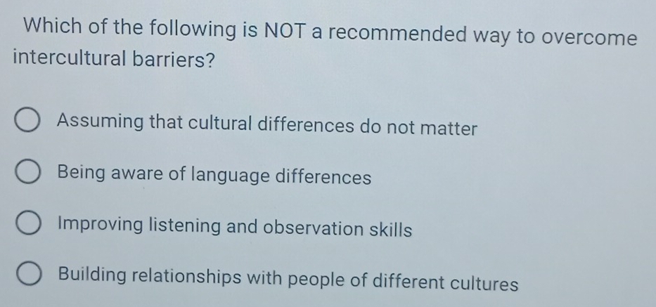 Which of the following is NOT a recommended way to overcome
intercultural barriers?
Assuming that cultural differences do not matter
Being aware of language differences
Improving listening and observation skills
Building relationships with people of different cultures