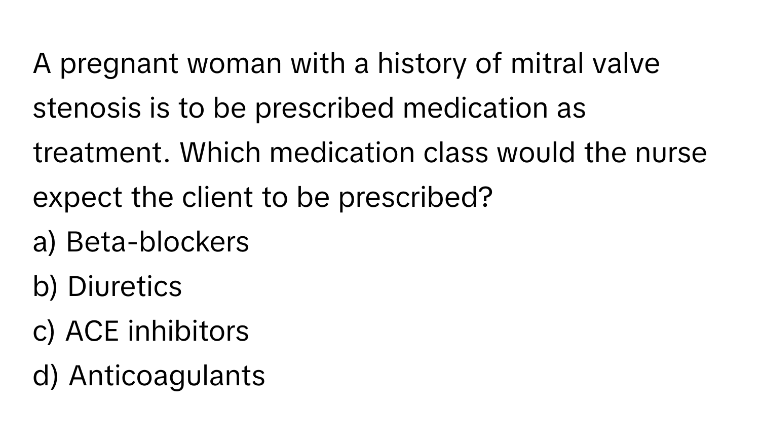 A pregnant woman with a history of mitral valve stenosis is to be prescribed medication as treatment. Which medication class would the nurse expect the client to be prescribed?

a) Beta-blockers
b) Diuretics
c) ACE inhibitors
d) Anticoagulants