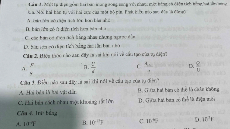 Một tụ điện gồm hai bản mỏng song song với nhau, một bảng có điện tích bằng hai lần bảng
kia. Nối hai bản tụ với hai cực của một bộ pin. Phát biểu nào sau đây là đúng?
A. bản lớn có diện tích lớn hơn bản nhỏ
B. bản lớn có ít điện tích hơn bản nhỏ
C. các bản có điện tích bằng nhau nhưng ngược đấu
D. bản lớn có diện tích bằng hai lần bản nhỏ
Câu 2. Biểu thức nào sau đây là sai khi nói về cấu tạo của tụ điện?
A.  F/q   U/d  C. frac A_M∈fty q D.  Q/U 
B.
Câu 3. Điều nào sau đây là sai khi nói về cấu tạo của tụ điện?
A. Hai bản là hai vật đẫn B. Giữa hai bản có thể là chân không
C. Hai bản cách nhau một khoảng rất lớn D. Giữa hai bản có thể là điện môi
Câu 4. 1nF bằng
A. 10^(-9)F B. 10^(-12)F C. 10^(-6)F D. 10^(-3)F