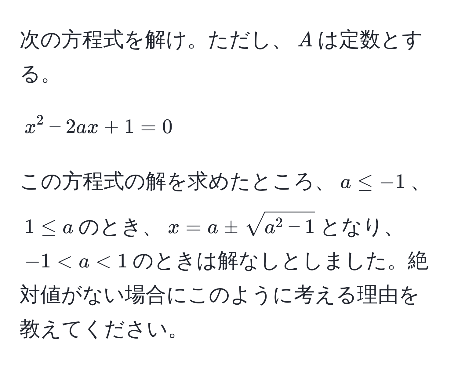 次の方程式を解け。ただし、$A$は定数とする。  
[
x^(2 - 2ax + 1 = 0
]  
この方程式の解を求めたところ、$a ≤ -1$、$1 ≤ a$のとき、$x = a ± sqrta^2 - 1)$となり、$-1 < a < 1$のときは解なしとしました。絶対値がない場合にこのように考える理由を教えてください。