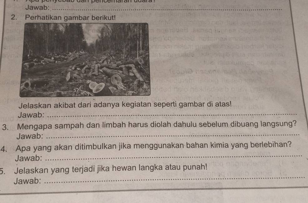 enyebab dan pencemaran ddara ? 
Jawab:_ 
_ 
2. Perhatikan gambar berikut! 
Jelaskan akibat dari adanya kegiatan seperti gambar di atas! 
Jawab:_ 
3. Mengapa sampah dan limbah harus diolah dahulu sebelum dibuang langsung? 
Jawab: 
_ 
4. Apa yang akan ditimbulkan jika menggunakan bahan kimia yang berlebihan? 
Jawab: 
_ 
_ 
5. Jelaskan yang terjadi jika hewan langka atau punah! 
Jawab: 
_