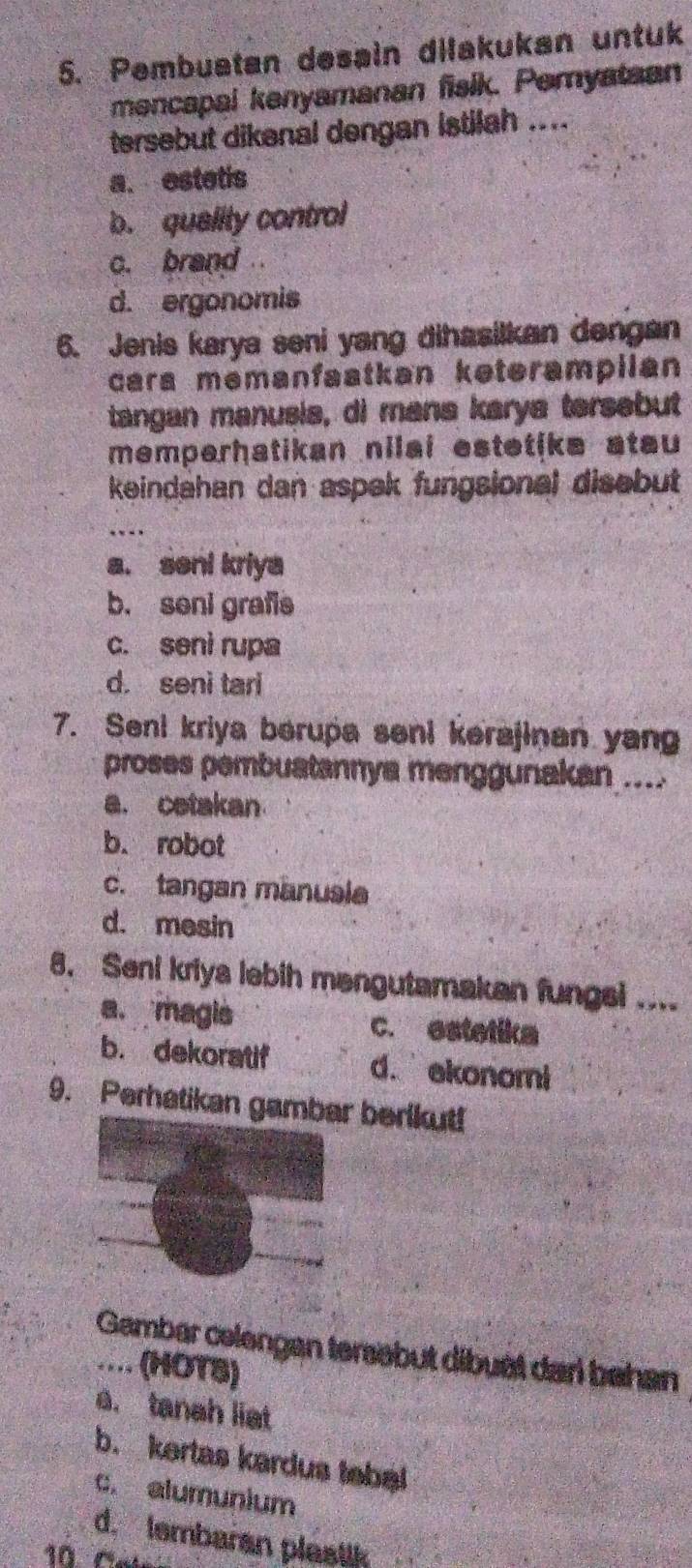 Pembuatan desain dilakukan untuk
mencapai kenyamanan fisik. Pemyataan
tersebut dikenal dengan istilah ....
a. estetis
b. quality control
c. brand
d. ergonomis
6. Jenis karya seni yang dihasilkan dengan
cara memanfaatkan keterampilan
tangan manusis, di mans karya tersebut
memperhatikan nilai estetika atau 
keindahan dan aspek fungsional disebut
a. seni kriya
b. seni grafie
c. seni rupa
d. senì tari
7. Seni kriya berupa seni kerajinan yan
proses pembuatannya menggunakan ....
a. cetakan
b. robot
c. tangan mänusia
d. mesin
8. Seni kriya lebih mengutamakan fungsi ...
a. magis c. estetika
b. dekoratif d. ekonomi
9. Perhatikan gamb berikut!
Gambar celengan tersəbut dibuët darl behan
…. (HOT8)
a. tanah list
b. kertas kardus tebel
c. alumunium
d. lembaran plastik