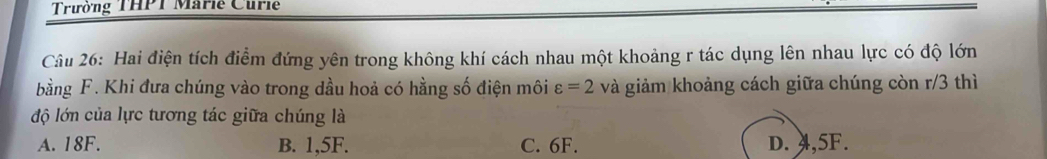 Trường THPT Marie Curie
Câu 26: Hai điện tích điểm đứng yên trong không khí cách nhau một khoảng r tác dụng lên nhau lực có độ lớn
bằng F. Khi đưa chúng vào trong dầu hoả có hằng số điện môi varepsilon =2 và giảm khoảng cách giữa chúng còn r/3 thì
độ lớn của lực tương tác giữa chúng là
A. 18F. B. 1,5F. C. 6F. D. 4,5F.