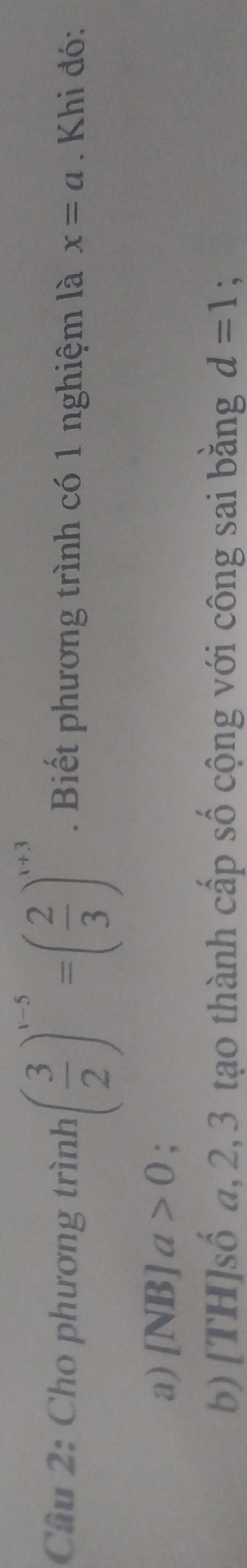 Cầu 2: Cho phương trình ( 3/2 )^x-5=( 2/3 )^x+3. Biết phương trình có 1 nghiệm là x=a. Khi đó: 
a) [NB]a>0; 
b) [TH]số a, 2, 3 tạo thành cấp số cộng với công sai bằng d=1 :