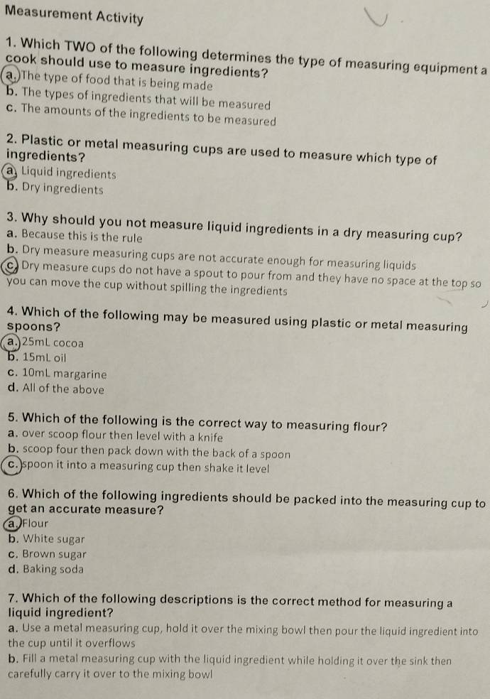 Measurement Activity
1. Which TWO of the following determines the type of measuring equipment a
cook should use to measure ingredients?
a.)The type of food that is being made
b. The types of ingredients that will be measured
c. The amounts of the ingredients to be measured
2. Plastic or metal measuring cups are used to measure which type of
ingredients?
a Liquid ingredients
b. Dry ingredients
3. Why should you not measure liquid ingredients in a dry measuring cup?
a. Because this is the rule
b. Dry measure measuring cups are not accurate enough for measuring liquids
cDry measure cups do not have a spout to pour from and they have no space at the top so
you can move the cup without spilling the ingredients
4. Which of the following may be measured using plastic or metal measuring
spoons?
a.) 25mL cocoa
b. 15mL oil
c. 10mL margarine
d. All of the above
5. Which of the following is the correct way to measuring flour?
a. over scoop flour then level with a knife
b. scoop four then pack down with the back of a spoon
c.)spoon it into a measuring cup then shake it level
6. Which of the following ingredients should be packed into the measuring cup to
get an accurate measure?
a Flour
b. White sugar
c. Brown sugar
d. Baking soda
7. Which of the following descriptions is the correct method for measuring a
liquid ingredient?
a. Use a metal measuring cup, hold it over the mixing bowl then pour the liquid ingredient into
the cup until it overflows
b. Fill a metal measuring cup with the liquid ingredient while holding it over the sink then
carefully carry it over to the mixing bowl