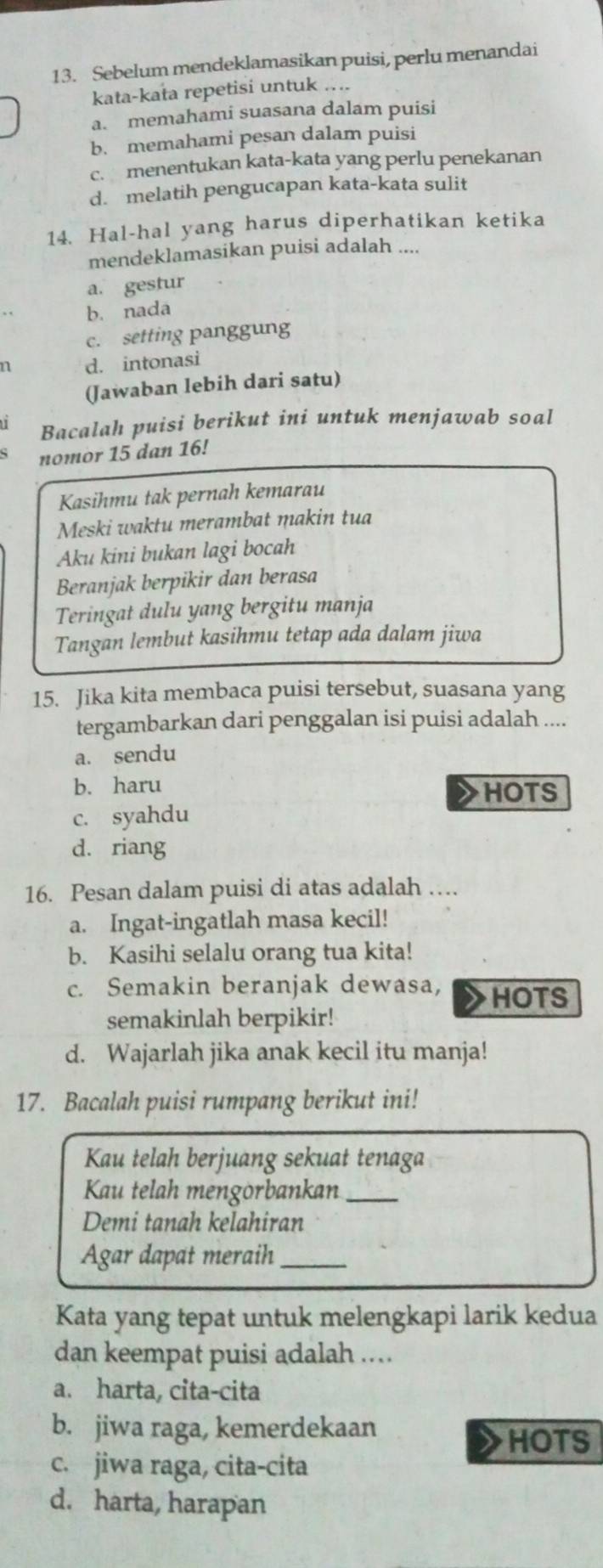 Sebelum mendeklamasikan puisi, perlu menandai
kata-kata repetisi untuk ....
a. memahami suasana dalam puisi
b. memahami pesan dalam puisi
c. menentukan kata-kata yang perlu penekanan
d. melatih pengucapan kata-kata sulit
14. Hal-hal yang harus diperhatikan ketika
mendeklamasikan puisi adalah ....
a. gestur
b. nada
c. setting panggung
n d. intonasi
(Jawaban lebih dari satu)
u Bacalah puisi berikut ini untuk menjawab soal
nomor 15 dan 16!
Kasihmu tak pernah kemarau
Meski waktu merambat makin tua
Aku kini bukan lagi bocah
Beranjak berpikir dan berasa
Teringat dulu yang bergitu manja
Tangan lembut kasihmu tetap ada dalam jiwa
15. Jika kita membaca puisi tersebut, suasana yang
tergambarkan dari penggalan isi puisi adalah ....
a. sendu
b. haru HOTS
c. syahdu
d. riang
16. Pesan dalam puisi di atas adalah …
a. Ingat-ingatlah masa kecil!
b. Kasihi selalu orang tua kita!
c. Semakin beranjak dewasa,
HOTS
semakinlah berpikir!
d. Wajarlah jika anak kecil itu manja!
17. Bacalah puisi rumpang berikut ini!
Kau telah berjuang sekuat tenaga
Kau telah mengörbankan_
Demi tanah kelahiran
Agar dapat meraih_
Kata yang tepat untuk melengkapi larik kedua
dan keempat puisi adalah ..
a. harta, cita-cita
b. jiwa raga, kemerdekaan
HOTS
c. jiwa raga, cita-cita
d. harta, harapan