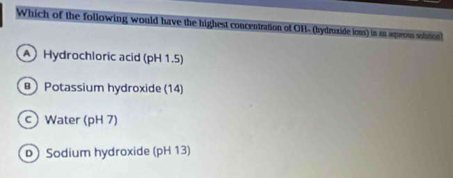 Which of the following would have the highest concentration of OH- (hydroxide ions) in an aqueous solution
A Hydrochloric acid (pH 1.5)
B Potassium hydroxide (14)
c) Water (pH 7)
D)Sodium hydroxide (pH 13)