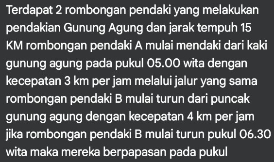 Terdapat 2 rombongan pendaki yang melakukan 
pendakian Gunung Agung dan jarak tempuh 15
KM rombongan pendaki A mulai mendaki dari kaki 
gunung agung pada pukul 05.00 wita dengan 
kecepatan 3 km per jam melalui jalur yang sama 
rombongan pendaki B mulai turun dari puncak 
gunung agung dengan kecepatan 4 km per jam
jika rombongan pendaki B mulai turun pukul 06.30
wita maka mereka berpapasan pada pukul