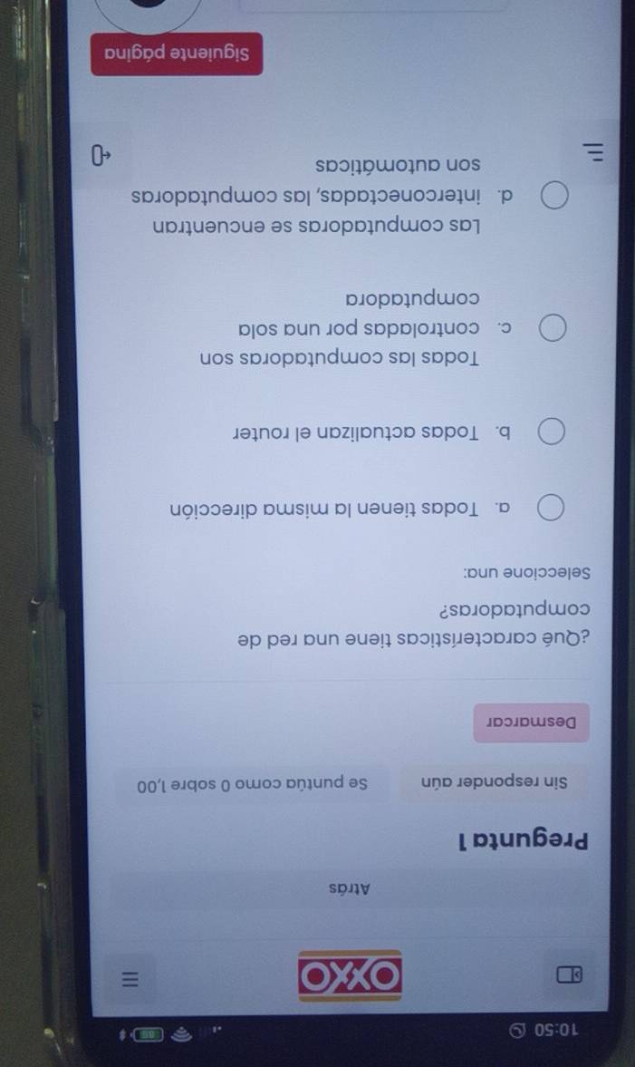 10:50 
,
wO
Atrás
Pregunta 1
Sin responder aún Se puntúa como 0 sobre 1,00
Desmarcar
¿Qué características tiene una red de
computadoras?
Seleccione una:
a. Todas tienen la misma dirección
b. Todas actualizan el router
Todas las computadoras son
c. controladas por una sola
computadora
Las computadoras se encuentran
d. interconectadas, las computadoras
son automáticas
Siguiente página