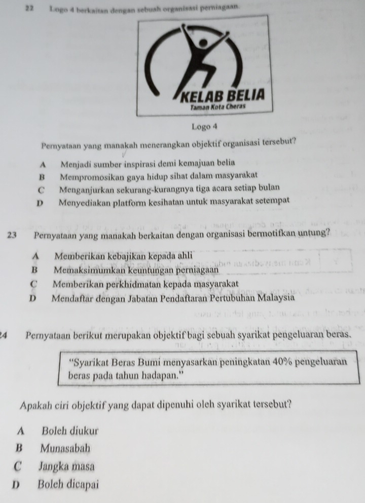 Logo 4 berkaïtan dengan sebuah organisasi perniagaan.
Logo 4
Peryataan yang manakah menerangkan objektif organisasi tersebut?
A Menjadí sumber inspirasi demi kemajuan belia
B Mempromosikan gaya hidup sihat dalam masyarakat
C Menganjurkan sekurang-kurangnya tiga acara setiap bulan
D Menyediakan platform kesihatan untuk masyarakat setempat
23 Pernyataan yang manakah berkaitan dengan organisasi bermotifkan untung?
A Memberikan kebajikan kepada ahli
B Memaksimumkan keuntungan perniagaan
C Memberikan perkhidmatan kepada masyarakat
D Mendaftar dengan Jabatan Pendaftaran Pertubuhan Malaysia
24 Pernyataan berikut merupakan objektif bagi sebuah syarikat pengeluaran beras.
“Syarikat Beras Bumi menyasarkan peningkatan 40% pengeluaran
beras pada tahun hadapan."
Apakah ciri objektif yang dapat dipenuhi oleh syarikat tersebut?
A Boleh diukur
B Munasabah
C Jangka masa
D Boleh dicapai