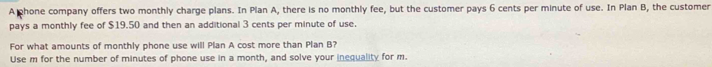 A phone company offers two monthly charge plans. In Plan A, there is no monthly fee, but the customer pays 6 cents per minute of use. In Plan B, the customer 
pays a monthly fee of $19.50 and then an additional 3 cents per minute of use. 
For what amounts of monthly phone use will Plan A cost more than Plan B? 
Use m for the number of minutes of phone use in a month, and solve your inequality for m.