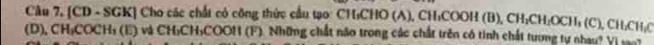 [CD - SGK] Cho các chất có công thức cầu tạo: CH₃CHO (A), CH₁COOH (B), CH;CH: OCH₃ (C), CH :CH: C
(D), CH₃COCH₃ (E) và CH₃CH₃COON (F). Những chất não trong các chất trên có tính chất tương tự nhau? Vị v