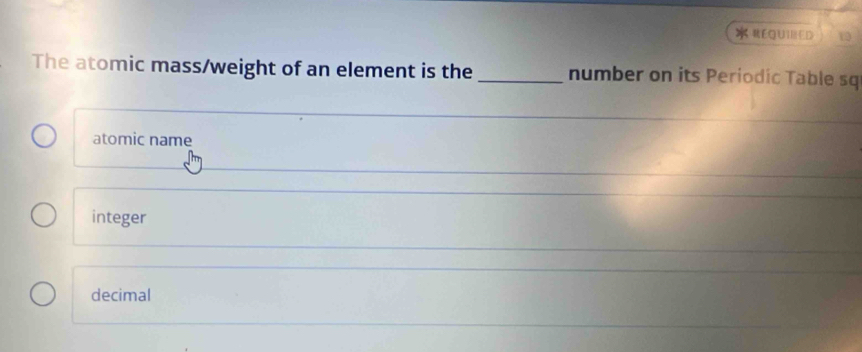 #EQUIRED 1
The atomic mass/weight of an element is the _number on its Periodic Table sq
atomic name
integer
decimal