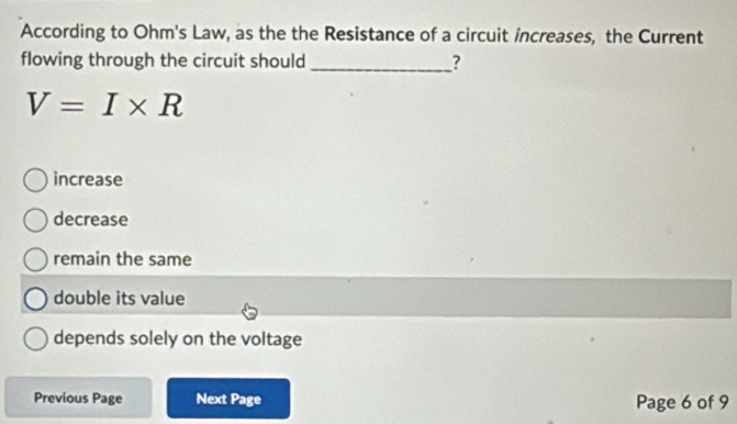 According to Ohm's Law, as the the Resistance of a circuit increases, the Current
flowing through the circuit should _?
V=I* R
increase
decrease
remain the same
double its value
depends solely on the voltage
Previous Page Next Page Page 6 of 9