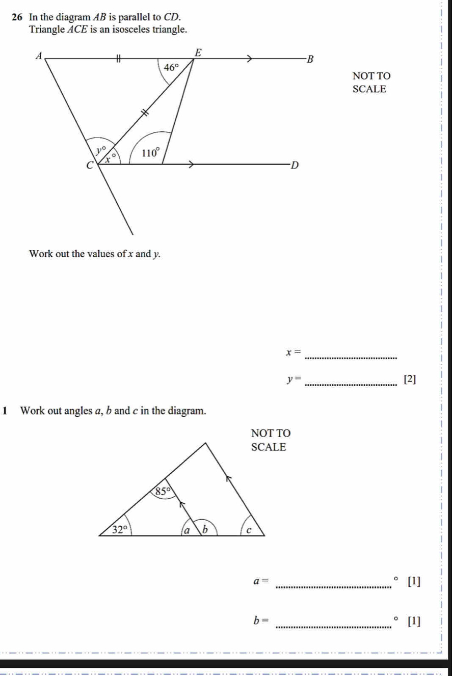 In the diagram AB is parallel to CD.
Triangle ACE is an isosceles triangle.
NOT TO
SCALE
Work out the values of x and y.
_ x=
y= _[2]
1 Work out angles a, b and c in the diagram.
NOT TO
a=
_°[1]
b=
_。 [11